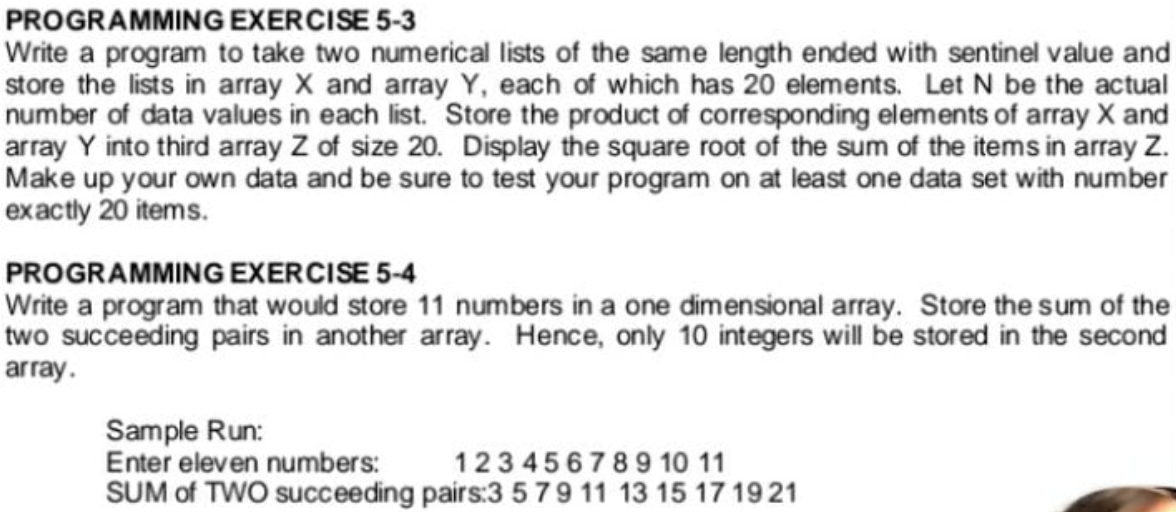PROGRAMMING EXERCISE 5-3
Write a program to take two numerical lists of the same length ended with sentinel value and
store the lists in array X and array Y, each of which has 20 elements. Let N be the actual
number of data values in each list. Store the product of corresponding elements of array X and
array Y into third array Z of size 20. Display the square root of the sum of the items in array Z.
Make up your own data and be sure to test your program on at least one data set with number
exactly 20 items.
PROGRAMMING EXERCISE 5-4
Write a program that would store 11 numbers in a one dimensional array. Store the sum of the
two succeeding pairs in another array. Hence, only 10 integers will be stored in the second
array.
Sample Run:
Enter eleven numbers:
SUM of TWO succeeding pairs:3 579 11 13 15 17 1921
123 45678910 11
