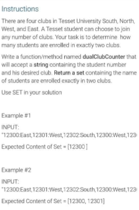 Instructions
There are four clubs in Tesset University South, North,
West, and East. A Tesset student can choose to join
any number of clubs. Your task is to determine how
many students are enrolled in exactly two clubs.
Write a function/method named dualClubCounter that
will accept a string containing the student number
and his desired club. Return a set containing the name
of students are enrolled exactly in two clubs.
Use SET in your solution
Example #1
INPUT:
"12300:East,12301:West, 12302:South, 12300:West, 123
Expected Content of Set = [12300]
Example #2
INPUT:
"12300:East,12301:West, 12302:South, 12300:West,123
Expected Content of Set = [12300, 12301]
