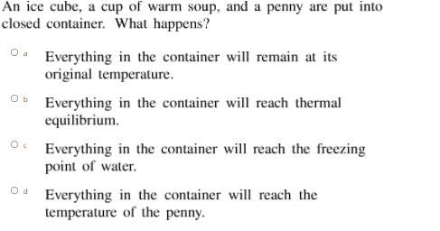 An ice cube, a cup of warm soup, and a penny are put into
closed container. What happens?
O. Everything in the container will remain at its
original temperature.
Everything in the container will reach thermal
equilibrium.
Everything in the container will reach the freezing
point of water.
Od Everything in the container will reach the
temperature of the penny.
