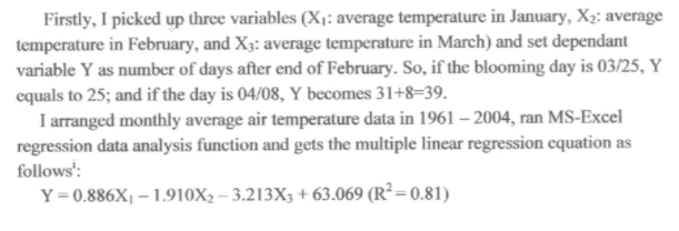 Firstly, I picked up three variables (X1: average temperature in January, X2: average
temperature in February, and X3: average temperature in March) and set dependant
variable Y as number of days after end of February. So, if the blooming day is 03/25, Y
equals to 25; and if the day is 04/08, Y becomes 31+8=39.
I arranged monthly average air temperature data in 1961 – 2004, ran MS-Excel
regression data analysis function and gets the multiple linear regression equation as
follows':
Y=0.886X1 – 1.910X2 – 3.213X3 + 63.069 (R²=0.81)
