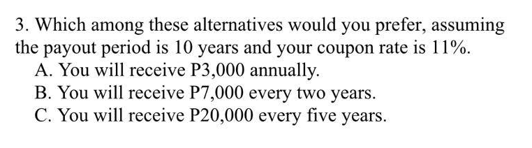3. Which among these alternatives would you prefer, assuming
the payout period is 10 years and your coupon rate is 11%.
A. You will receive P3,000 annually.
B. You will receive P7,000 every two years.
C. You will receive P20,000 every five years.