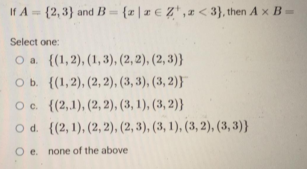 If A = {2,3} and B = {x|x eZ,x<3}, then A x B=
Select one:
O a. {(1,2), (1, 3), (2, 2), (2,3)}
O b.
{(1,2), (2, 2), (3, 3), (3, 2)}
{(2,1), (2, 2), (3, 1), (3, 2)}
{(2, 1), (2, 2), (2, 3), (3, 1), (3, 2), (3,3)}
O c.
O d.
O e. none of the above