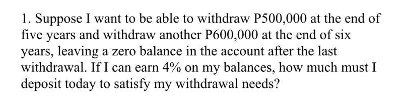 1. Suppose I want to be able to withdraw P500,000 at the end of
five years and withdraw another P600,000 at the end of six
years, leaving a zero balance in the account after the last
withdrawal. If I can earn 4% on my balances, how much must I
deposit today to satisfy my withdrawal needs?