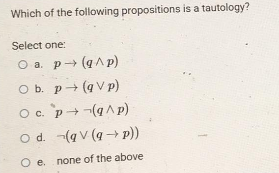 Which of the following propositions is a tautology?
Select one:
O a. p→ (q^p)
O b. p(qV p)
p(q^p)
O c.
O d.
O e.
(g V (q→ p))
none of the above