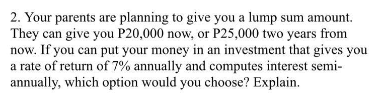2. Your parents are planning to give you a lump sum amount.
They can give you P20,000 now, or P25,000 two years from
now. If you can put your money in an investment that gives you
a rate of return of 7% annually and computes interest semi-
annually, which option would you choose? Explain.