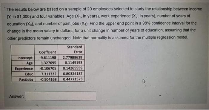 The results below are based on a sample of 20 employees selected to study the relationship between income
(Y, in $1,000) and four variables: Age (X1, in years), work experience (X2, in years), number of years of
education (X3), and number of past jobs (X4). Find the upper end point in a 98% confidence interval for the
change in the mean salary in dollars, for a unit change in number of years of education, assuming that the
other predictors remain unchanged. Note that normality is assumed for the multiple regression model.
Standard
Coeffcient
Error
2.77988638
Intercept
Age
Experience
-9.611198
1.327695
0.1149193
-0.106705
0.14265559
Educ
7.311332
0.80324187
Pastlobs
-0.504168
0.44771573
Answer:
