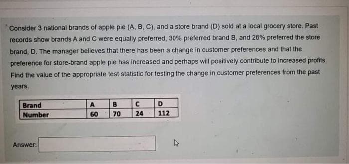 Consider 3 national brands of apple pie (A, B, C), and a store brand (D) sold at a local grocery store. Past
records show brands A and C were equally preferred, 30% preferred brand B, and 26% preferred the store
brand, D. The manager believes that there has been a change in customer preferences and that the
preference for store-brand apple pie has increased and perhaps will positively contribute to increased profits.
Find the value of the appropriate test statistic for testing the change in customer preferences from the past
years.
Brand
A
D
Number
60
70
24
112
Answer:
