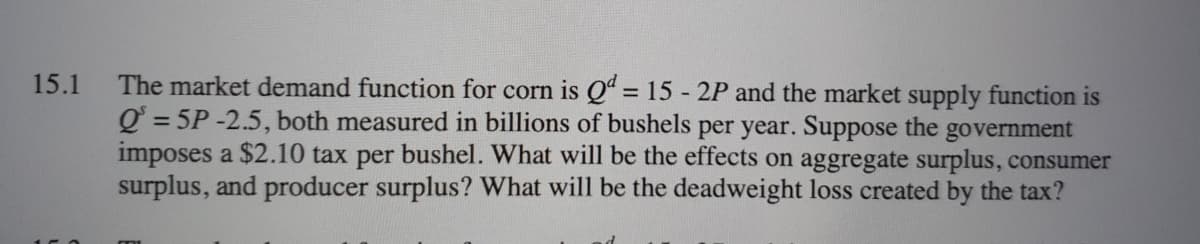 The market demand function for corn is Qª = 15 - 2P and the market supply function is
Q = 5P -2.5, both measured in billions of bushels per year. Suppose the government
imposes a $2.10 tax per bushel. What will be the effects on aggregate surplus, consumer
surplus, and producer surplus? What will be the deadweight loss created by the tax?
15.1
%3D
