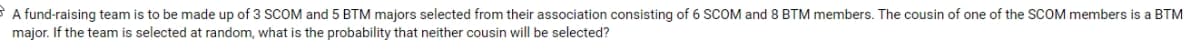 A fund-raising team is to be made up of 3 SCOM and 5 BTM majors selected from their association consisting of 6 SCOM and 8 BTM members. The cousin of one of the SCOM members is a BTM
major. If the team is selected at random, what is the probability that neither cousin will be selected?
