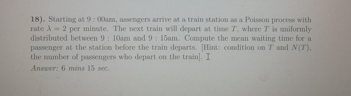 18). Starting at 9: 00am, assengers arrive at a train station as a Poisson process with
rate A = 2 per minute. The next train will depart at time T, where T is uniformly
distributed between 9: 10am and 9: 15am. Compute the mean waiting time for a
passenger at the station before the train departs. [Hint: condition on T and N(T),
the number of passengers who depart on the train]. I
Answer: 6 mins 15 sec.
