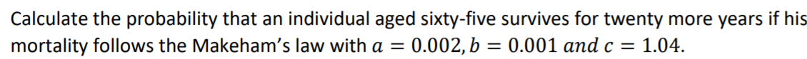 Calculate the probability that an individual aged sixty-five survives for twenty more years if his
mortality follows the Makeham's law with a =
0.002, b = 0.001 and c = 1.04.
