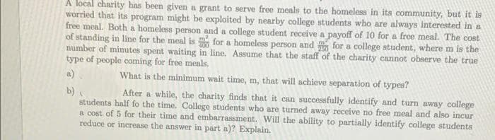 A local charity has been given a grant to serve free meals to the homeless in its community, but it is
worried that its program might be exploited by nearby college students who are always interested in a
free meal. Both a homeless person and a college student receive a payoff of 10 for a free meal. The cost
of standing in line for the meal is for a homeless person and for a college student, where m is the
number of minutes spent waiting in line. Assume that the staff of the charity cannot observe the true
type of people coming for free meals.
a).
What is the minimum wait time, m, that will achieve separation of types?
After a while, the charity finds that it can successfully identify and turn away college
b)
students half fo the time. College students who are turned away receive no free meal and also incur
a cost of 5 for their time and embarrassment. Will the ability to partially identify college students
reduce or increase the answer in part a)? Explain.
