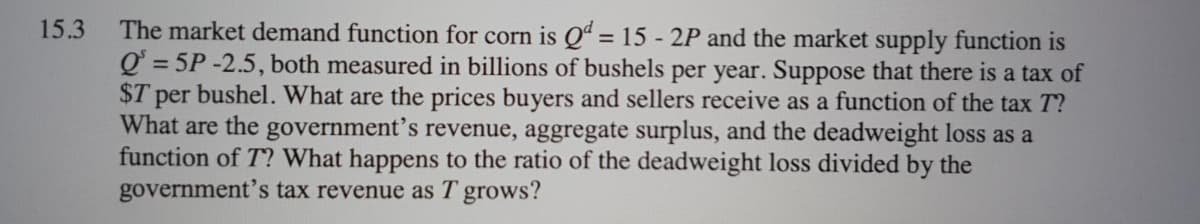 The market demand function for corn is Qª = 15 - 2P and the market supply function is
Q = 5P -2.5, both measured in billions of bushels per year. Suppose that there is a tax of
$T per bushel. What are the prices buyers and sellers receive as a function of the tax T?
What are the government’s revenue, aggregate surplus, and the deadweight loss as a
function of T? What happens to the ratio of the deadweight loss divided by the
government's tax revenue as T grows?
15.3
%3D
%3D
