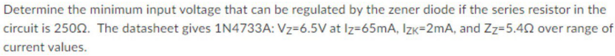 Determine the minimum input voltage that can be regulated by the zener diode if the series resistor in the
circuit is 2502. The datasheet gives 1N4733A: Vz=6.5V at Iz=65mA, Izk=2mA, and Zz=5.42 over range of
current values.
