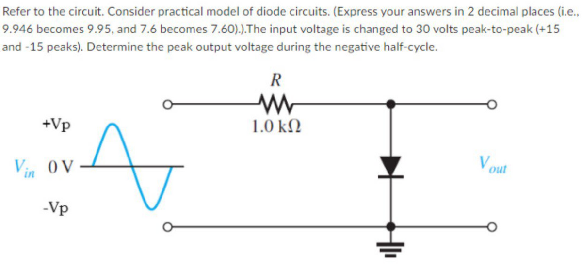 Refer to the circuit. Consider practical model of diode circuits. (Express your answers in 2 decimal places (i.e.,
9.946 becomes 9.95, and 7.6 becomes 7.60).).The input voltage is changed to 30 volts peak-to-peak (+15
and -15 peaks). Determine the peak output voltage during the negative half-cycle.
R
+Vp
1.0 kN
Vin OV
Vout
-Vp
