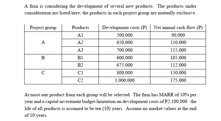 A firm is considering the development of several new products. The products under
consideration are listed here; the products in each project group are mutually exclusive.
Project group
Products
Development costs (P)
Net annual cash flow (P)
A1
500,000
90,000
A
A2
650,000
110,000
АЗ
700,000
115,000
B
B1
600,000
105,000
B2
675,000
112,000
C
Ci
800,000
150,000
C2
1,000,000
175,000
At most one product from each group will be selected. The firm has MARR of 10% per
year and a capital investment budget limitation on development costs of P2,100,000. the
life of all products is assumed to be ten (10) years. Assume no market values at the end
of 10 years.
