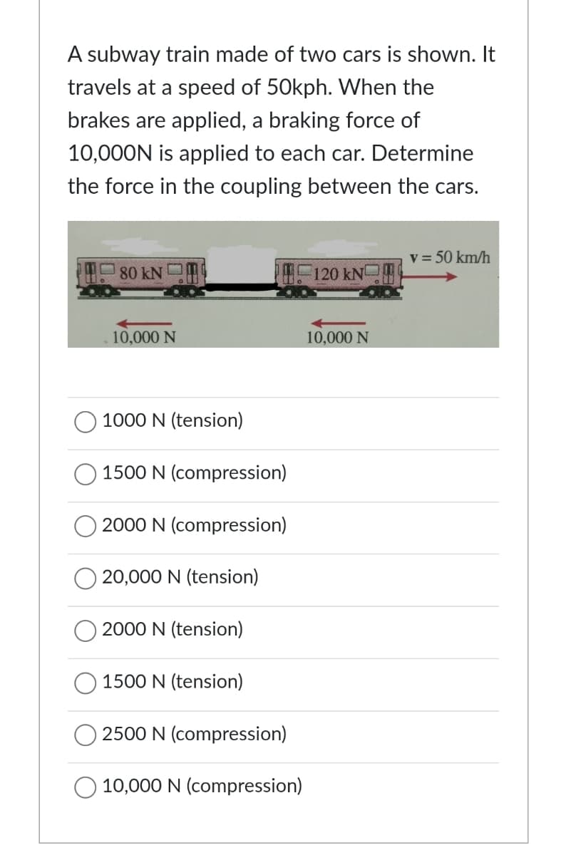 A subway train made of two cars is shown. It
travels at a speed of 50kph. When the
brakes are applied, a braking force of
10,000N is applied to each car. Determine
the force in the coupling between the cars.
80 kN
10,000 N
1000 N (tension)
1500 N (compression)
2000 N (compression)
20,000 N (tension)
2000 N (tension)
1500 N (tension)
2500 N (compression)
10,000 N (compression)
120 kN
10,000 N
v = 50 km/h