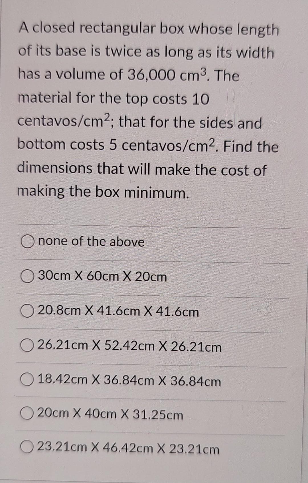 A closed rectangular box whose length
of its base is twice as long as its width
has a volume of 36,000 cm3. The
material for the top costs 10
centavos/cm2; that for the sides and
bottom costs 5 centavos/cm². Find the
dimensions that will make the cost of
making the box minimum.
none of the above
30cm X 60cm X 20cm
20.8cm X 41.6cm X 41.6cm
26.21cm X 52.42cm X 26.21cm
18.42cm X 36.84cm X 36.84cm
20cm X 40cm X 31.25cm
23.21cm X 46.42cm X 23.21cm
