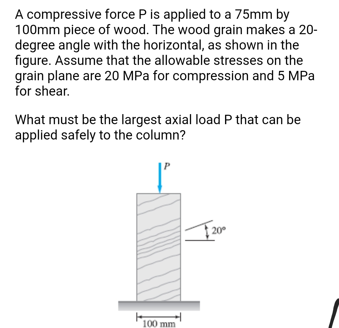 A compressive force P is applied to a 75mm by
100mm piece of wood. The wood grain makes a 20-
degree angle with the horizontal, as shown in the
figure. Assume that the allowable stresses on the
grain plane are 20 MPa for compression and 5 MPa
for shear.
What must be the largest axial load P that can be
applied safely to the column?
20°
100 mm
