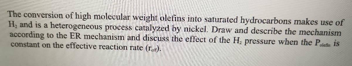 The conversion of high molecular weight olefins into saturated hydrocarbons makes use of
H2 and is a heterogeneous process catalyzed by nickel. Draw and describe the mechanism
according to the ER mechanism and discuss the effect of the H, pressure when the Polefin is
constant on the effective reaction rate (rem).
