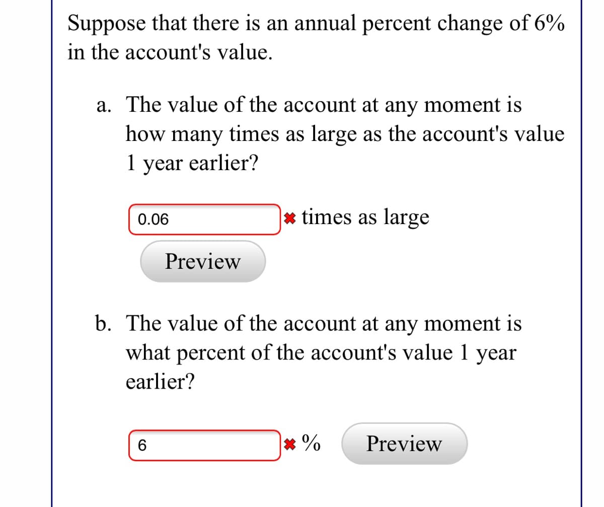 Suppose that there is an annual percent change of 6%
in the account's value.
a. The value of the account at any moment is
how many times as large as the account's value
1 year earlier?
1
0.06
* times as large
Preview
b. The value of the account at any moment is
what percent of the account's value 1 year
earlier?
* %
Preview
6
