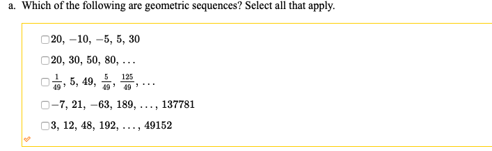 a. Which of the following are geometric sequences? Select all that apply.
20, –10, –5, 5, 30
20, 30, 50, 80, ...
1
5
125
, 5, 49,
49
49
49 ...
O-7, 21, –63, 189,
137781
...
О3, 12, 48, 192,
49152
...
