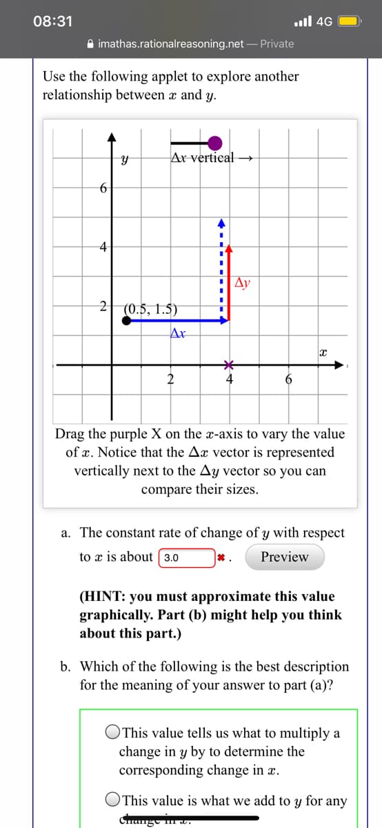 Use the following applet to explore another
relationship between a and y.
Ar vertieal →
4
Ay
2| (0.5, 1.5)
Ax
2
4
Drag the purple X on the x-axis to vary the value
of x. Notice that the Ax vector is represented
vertically next to the Ay vector so you can
compare their sizes.
a. The constant rate of change of y with respect
to x is about 3.0
Preview
6

