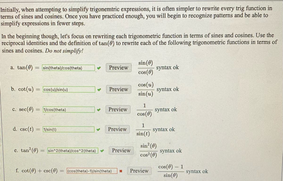 Initially, when attempting to simplify trigonemtric expressions, it is often simpler to rewrite every trig function in
terms of sines and cosines. Once you have practiced enough, you will begin to recognize patterns and be able to
simplify expressions in fewer steps.
In the beginning though, let's focus on rewriting each trigonometric function in terms of sines and cosines. Use the
reciprocal identities and the definition of tan(8) to rewrite each of the following trigonometric functions in terms of
sines and cosines. Do not simplify!
sin(6)
a. tan(8)
syntax ok
cos (0)
sin(theta)/cos(theta)
Preview
cos(u)
sin(u)
b. cot(u) = cos(u)/sin(u)
Preview
syntax ok
c. sec(0)
1
syntax ok
= 1/cos(theta)
Preview
cos (e)
d. csc(t)
1
syntax ok
1/sin(t)
Preview
sin(t)
sin (0)
e. tan (0)
sin^2(theta)/cos^2(theta)
Preview
syntax ok
cos (0)
cos(8) – 1
f. cot(8) + csc(0)
(cos(theta)-1)/sin(theta)
Preview
其
syntax ok
sin(0)
