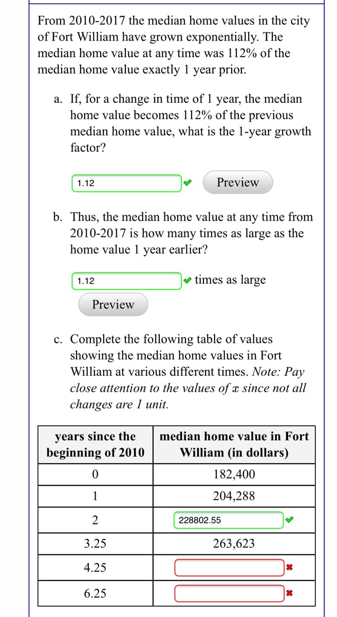 From 2010-2017 the median home values in the city
of Fort William have grown exponentially. The
median home value at any time was 112% of the
median home value exactly 1 year prior.
a. If, for a change in time of 1 year, the median
home value becomes 112% of the previous
median home value, what is the 1-year growth
factor?
1.12
Preview
b. Thus, the median home value at any time from
2010-2017 is how many times as large as the
home value 1 year earlier?
1.12
v times as large
Preview
c. Complete the following table of values
showing the median home values in Fort
William at various different times. Note: Pay
close attention to the values of x since not all
changes are 1 unit.
years since the
beginning of 2010
median home value in Fort
William (in dollars)
182,400
1
204,288
2
228802.55
3.25
263,623
4.25
6.25
