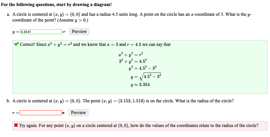 For the following questions, start by drawing a diagram!
a. A circle is centered at (æ, y) = (0, 0) and has a radius 4.5 units long. A point on the circle has an r-coordinate of 3. What is the y-
coordinate of the point? (Assume y > 0.)
y = 3.3541
Preview
Correct! Since x² + y? = r² and we know that æ = 3 and r = 4.5 we can say that
2? + y? = r?
32
+ y² = 4.52
y? = 4.52 – 32
y =
4.5² – 32
Yz 3.354
b. A circle is centered at (x, y) = (0, 0). The point (x, y) = (3.153, 1.519) is on the circle. What is the radius of the circle?
r=
Preview
* Try again. For any point (x, y) on a circle centered at (0,0), how do the values of the coordinates relate to the radius of the circle?
