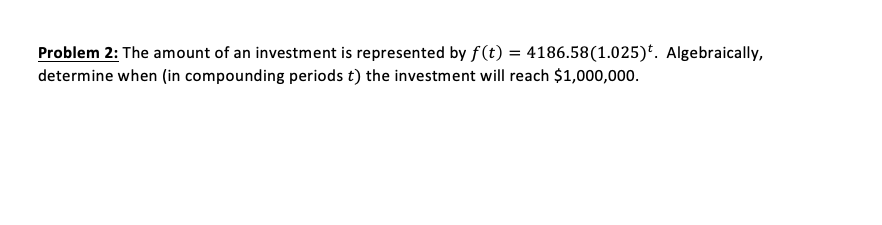 Problem 2: The amount of an investment is represented by f(t) = 4186.58(1.025)*. Algebraically,
determine when (in compounding periods t) the investment will reach $1,000,000.
