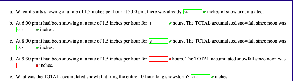 a. When it starts snowing at a rate of 1.5 inches per hour at 5:00 pm, there was already 14
v inches of snow accumulated.
b. At 6:00 pm it had been snowing at a rate of 1.5 inches per hour for 1
hours. The TOTAL accumulated snowfall since noon was
15.5
inches.
c. At 8:00 pm it had been snowing at a rate of 1.5 inches per hour for 3
hours. The TOTAL accumulated snowfall since noon was
18.5
• inches.
d. At 9:30 pm it had been snowing at a rate of 1.5 inches per hour for
]* hours. The TOTAL accumulated snowfall since noon was
]* inches.
e. What was the TOTAL accumulated snowfall during the entire 10-hour long snowstorm? 21.5
inches.
