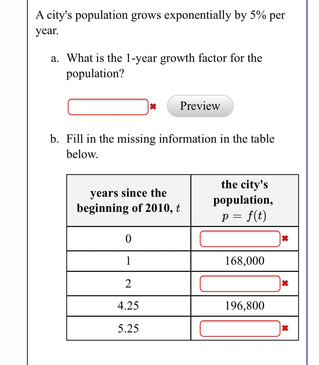 A city's population grows exponentially by 5% per
year.
a. What is the l-year growth factor for the
population?
Preview
b. Fill in the missing information in the table
below.
years since the
beginning of 2010, t
the city's
population,
p = f(t)
1
168,000
4.25
196,800
5.25
