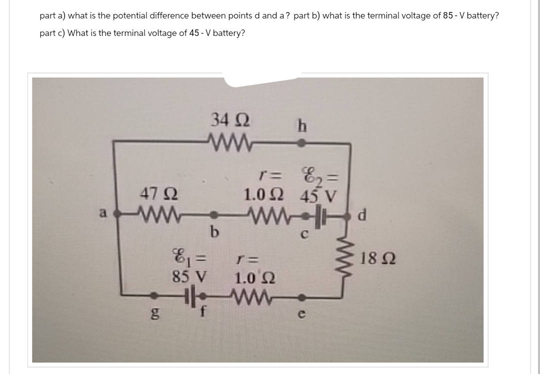 part a) what is the potential difference between points d and a? part b) what is the terminal voltage of 85 - V battery?
part c) What is the terminal voltage of 45 - V battery?
4792
34 Ω
ww
r =
h
ε2=
1.02 45 V
aWWWW d
b
ε₁ =
85 V
T=
1.0 Ω
ww
g
C
18 Ω