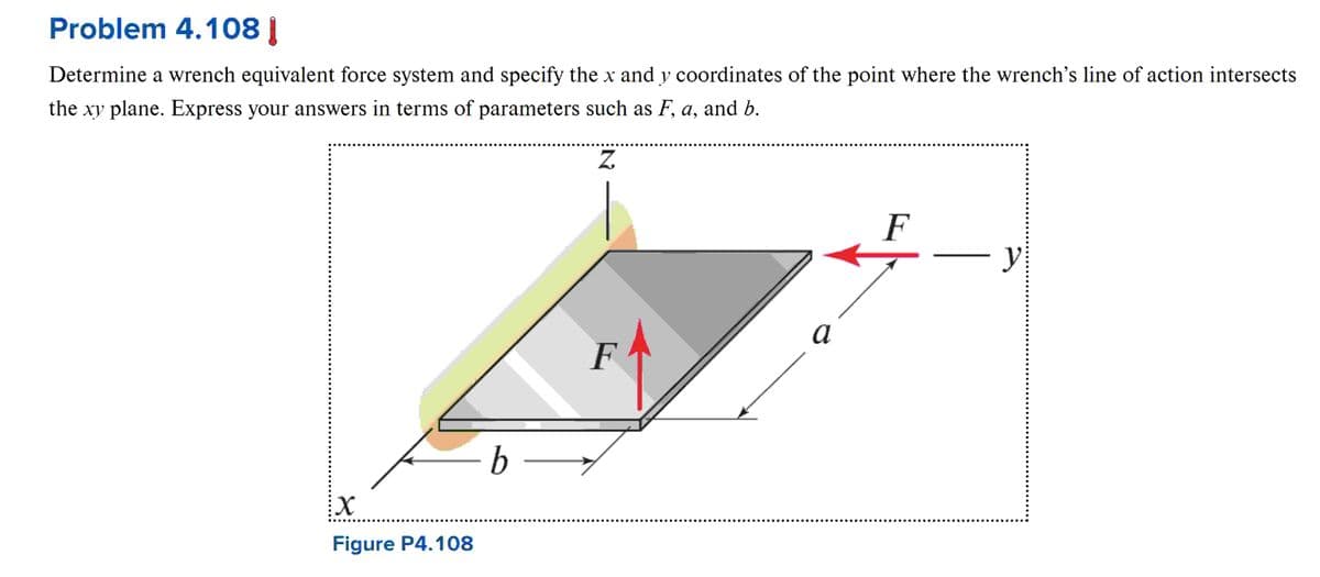 Problem 4.108 |
Determine a wrench equivalent force system and specify the x and y coordinates of the point where the wrench's line of action intersects
the xy plane. Express your answers in terms of parameters such as F, a, and b.
N
F
y
b -
F
a
X
Figure P4.108