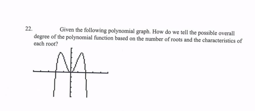 22.
Given the following polynomial graph. How do we tell the possible overall
degree of the polynomial function based on the number of roots and the characteristics of
each root?
M