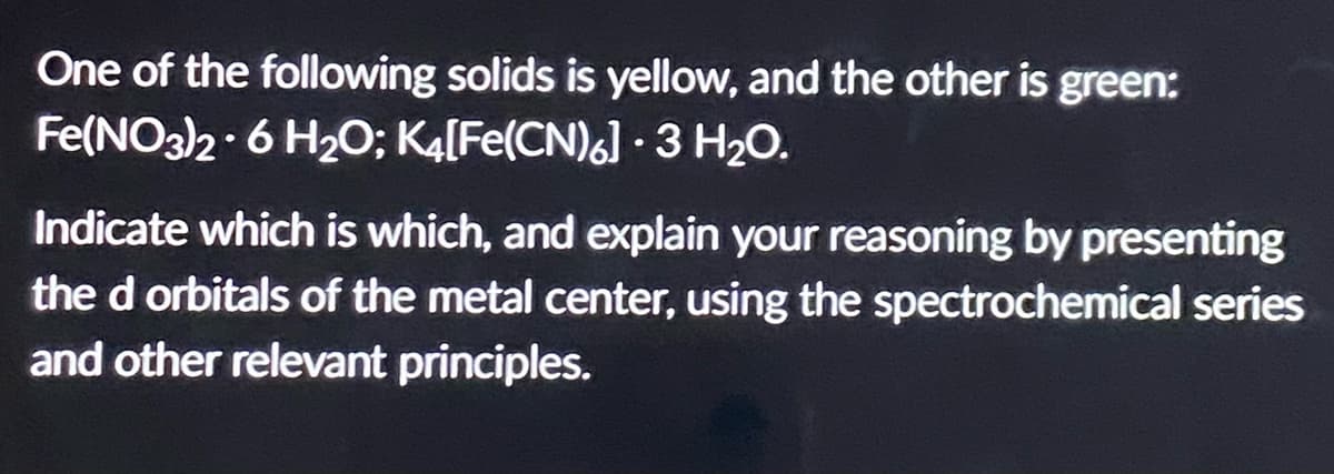 One of the following solids is yellow, and the other is green:
Fe(NO3)2 6 H₂O; K4[Fe(CN)6] · 3 H₂O.
●
Indicate which is which, and explain your reasoning by presenting
the d orbitals of the metal center, using the spectrochemical series
and other relevant principles.
