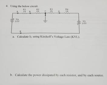 4. Using the below circuit.
R3
R4
2k
Ve
10v
10V
a. Calculate Is using Kirchoff's Voltage Law (KVL)).
b. Calculate the power dissipated by each resistor, and by each source.
