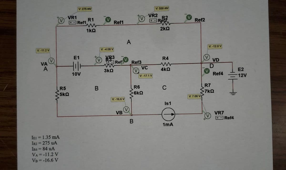 V. 275 mV
V. 550 mV
VR1
R1
Ref1
VR2
+ -Ret
Ref2
+
Ref1
2kQ
1kQ
A
V -12.0 V
V-11.2 V
V: -4.08 V
E1
MB3
A Ref
R4
VD
VA
A
Ref3
VC
3kQ
4kQ
E2
10V
V: -17.1 V
Ref4
12V
R7
7kQ
B
R6
C
R5
5kQ
6kQ
V. 7.00 V:
V. -16.6 V
Is1
VB
VR7
Ref4
1mA
IEI = 1.35 mA
IR2 = 275 uA
IR6 = 84 uA
VA = -11.2 V
VB = -16.6 V
