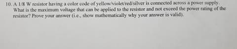 10. A 1/8 W resistor having a color code of yellow/violet/red/silver is connected across a power supply.
What is the maximum voltage that can be applied to the resistor and not exceed the power rating of the
resistor? Prove your answer (i.e., show mathematically why your answer is valid).
