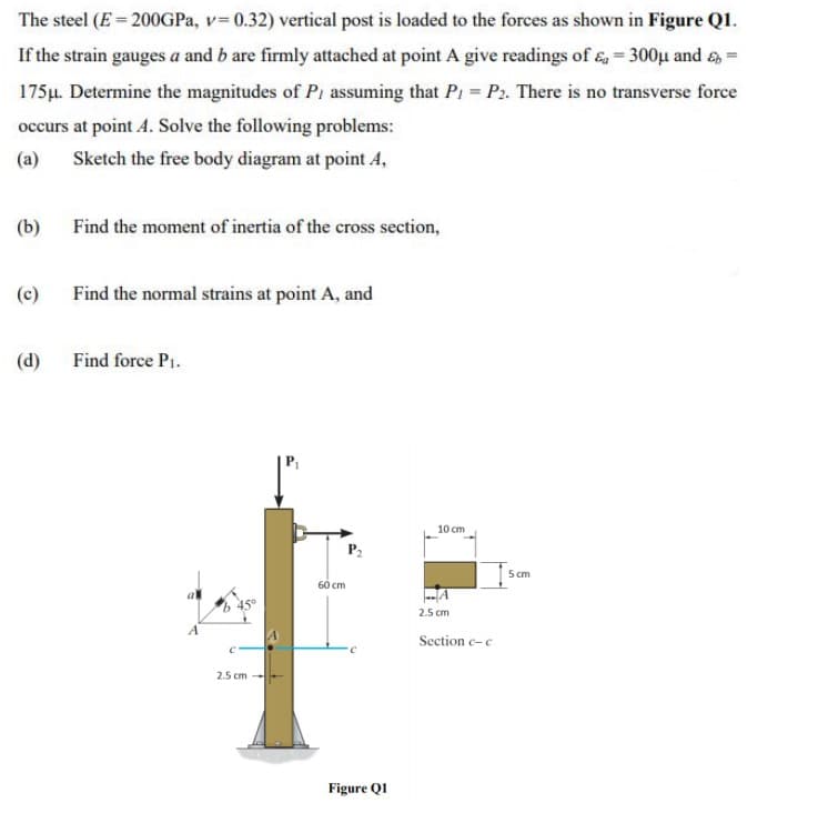 The steel (E = 200GPa, v=0.32) vertical post is loaded to the forces as shown in Figure Q1.
If the strain gauges a and b are firmly attached at point A give readings of &a=300μ and =
175μ. Determine the magnitudes of P, assuming that P = P2. There is no transverse force
occurs at point 4. Solve the following problems:
(a)
Sketch the free body diagram at point 4,
(b)
Find the moment of inertia of the cross section,
(c)
Find the normal strains at point A, and
(d)
Find force P₁.
P₂
A
C
2.5 cm
60 cm
C
Figure Q1
10 cm
2.5 cm
Section c-c
5cm