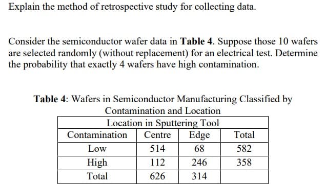 Explain the method of retrospective study for collecting data.
Consider the semiconductor wafer data in Table 4. Suppose those 10 wafers
are selected randomly (without replacement) for an electrical test. Determine
the probability that exactly 4 wafers have high contamination.
Table 4: Wafers in Semiconductor Manufacturing Classified by
Contamination and Location
Location in Sputtering Tool
Centre Edge
514
68
112
246
626
314
Contamination
Low
High
Total
Total
582
358