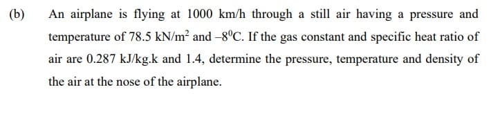 (b)
An airplane is flying at 1000 km/h through a still air having a pressure and
temperature of 78.5 kN/m² and -8°C. If the gas constant and specific heat ratio of
air are 0.287 kJ/kg.k and 1.4, determine the pressure, temperature and density of
the air at the nose of the airplane.