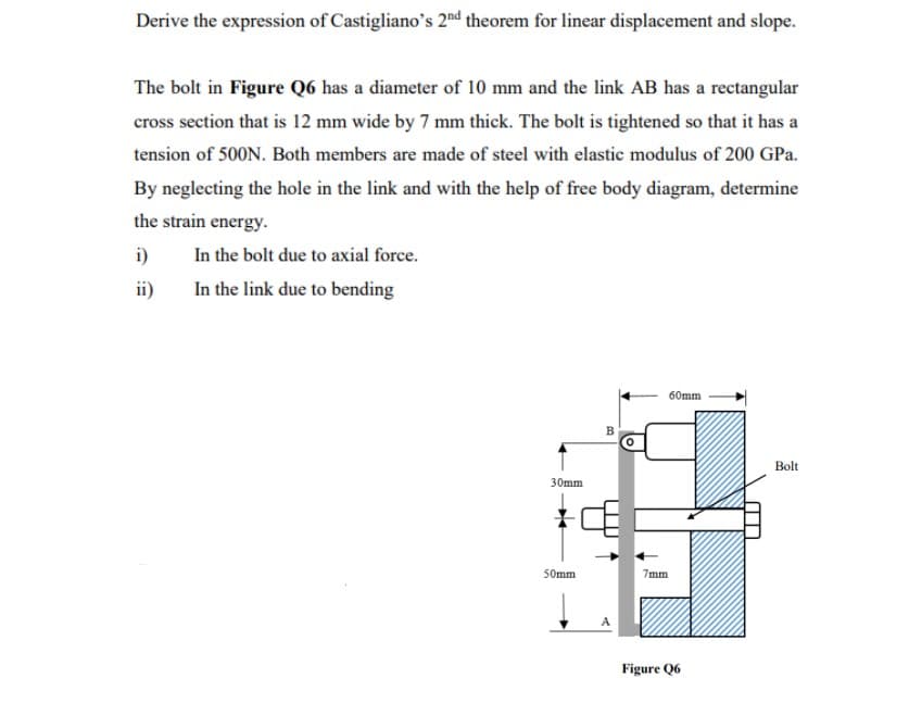 Derive the expression of Castigliano's 2nd theorem for linear displacement and slope.
The bolt in Figure Q6 has a diameter of 10 mm and the link AB has a rectangular
cross section that is 12 mm wide by 7 mm thick. The bolt is tightened so that it has a
tension of 500N. Both members are made of steel with elastic modulus of 200 GPa.
By neglecting the hole in the link and with the help of free body diagram, determine
the strain energy.
i)
In the bolt due to axial force.
ii)
In the link due to bending
60mm
30mm
50mm
B
7mm
Figure Q6
Bolt