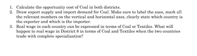 1. Calculate the opportunity cost of Coal in both districts.
2. Draw export supply and import demand for Coal. Make sure to label the axes, mark all
the relevant numbers on the vertical and horizontal axes, clearly state which country is
the exporter and which is the importer.
3. Real wage in each country can be expressed in terms of Coal or Textiles. What will
happen to real wage in District 8 in terms of Coal and Textiles when the two countries
trade with complete specialization?