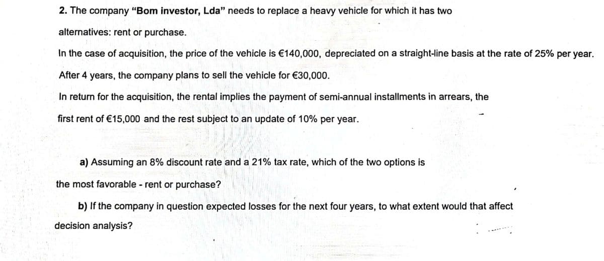 2. The company "Bom investor, Lda" needs to replace a heavy vehicle for which it has two
alternatives: rent or purchase.
In the case of acquisition, the price of the vehicle is €140,000, depreciated on a straight-line basis at the rate of 25% per year.
After 4 years, the company plans to sell the vehicle for €30,000.
In return for the acquisition, the rental implies the payment of semi-annual installments in arrears, the
first rent of €15,000 and the rest subject to an update of 10% per year.
a) Assuming an 8% discount rate and a 21% tax rate, which of the two options is
the most favorable - rent or purchase?
b) If the company in question expected losses for the next four years, to what extent would that affect
decision analysis?