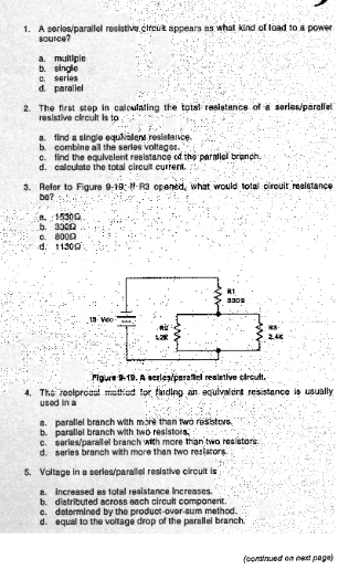 1. A series/parallel resistive clrout appears as what kind of load to a power
source?
a. multiple
b. single
C. series
d. parallel
2. The first step in calculating the total resistance of a series/parallel
resistive circuit is to
a. find a single equivalent resistance.
b. combine all the series voltages.
c. find the equivalent resistance of the parallel branch,
d. calculate the total circuit current.
3. Refer to Figure 9-19: M-R3 opened, what would total circuit resistance
be?
15300
b. 33012
C. 8000
d. 11300
AR
8305
Figure 9-19. A series/paralel resistive circult.
4. The roolproaal method for finding an equivalent resistance is usually
used in a
a. parallel branch with more than two resistors
b. parallel branch with two resistors
c. series/parallel branch with more than two resistors
d. series branch with more than two resistors
5. Voltage in a series/parallel resistive circuit is
a. Increased as total resistance Increases.
b. distributed across each circuit componerit.
c. determined by the product-over-sum method.
d. equal to the voltage drop of the parallel branch,
(continued on next page)
