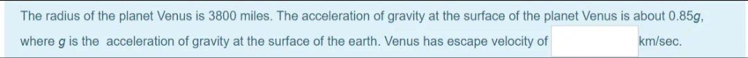 The radius of the planet Venus is 3800 miles. The acceleration of gravity at the surface of the planet Venus is about 0.85g,
where g is the acceleration of gravity at the surface of the earth. Venus has escape velocity of
km/sec.