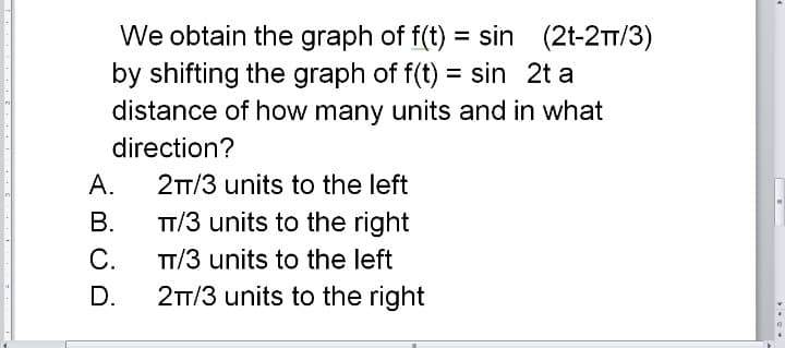 We obtain the graph of f(t) = sin (2t-2TT/3)
by shifting the graph of f(t) = sin 2t a
distance of how many units and in what
direction?
А.
2T/3 units to the left
TT/3 units to the right
С.
2T/3 units to the right
В.
TT/3 units to the left
D.
