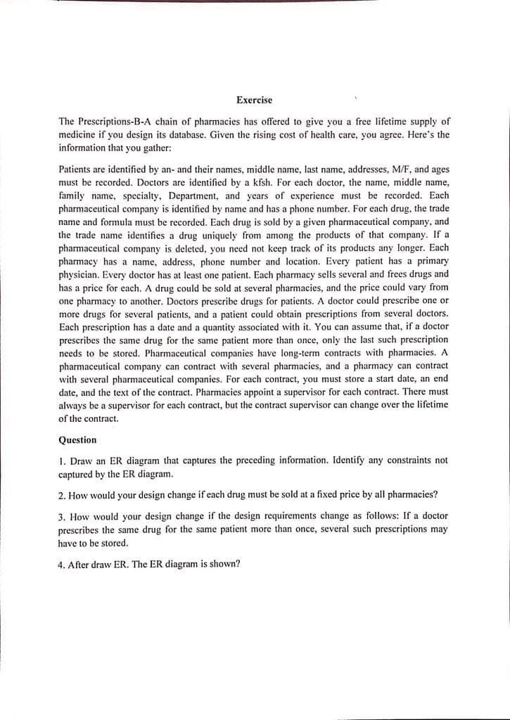 Exercise
The Prescriptions-B-A chain of pharmacies has offered to give you a free lifetime supply of
medicine if you design its database. Given the rising cost of health care, you agree. Here's the
information that you gather:
Patients are identified by an- and their names, middle name, last name, addresses, M/F, and ages
must be recorded. Doctors are identified by a kfsh. For each doctor, the name, middle name,
family name, specialty, Department, and years of experience must be recorded. Each
pharmaceutical company is identified by name and has a phone number. For each drug, the trade
name and formula must be recorded. Each drug is sold by a given pharmaceutical company, and
the trade name identifies a drug uniquely from among the products of that company. If a
pharmaceutical company is deleted, you need not keep track of its products any longer. Each
pharmacy has a name, address, phone number and location. Every patient has a primary
physician. Every doctor has at least one patient. Each pharmacy sells several and frees drugs and
has a price for each. A drug could be sold at several pharmacies, and the price could vary from
one pharmacy to another. Doctors prescribe drugs for patients. A doctor could prescribe one or
more drugs for several patients, and a patient could obtain prescriptions from several doctors.
Each prescription has a date and a quantity associated with it. You can assume that, if a doctor
prescribes the same drug for the same patient more than once, only the last such prescription
needs to be stored. Pharmaceutical companies have long-term contracts with pharmacies. A
pharmaceutical company can contract with several pharmacies, and a pharmacy can contract
with several pharmaceutical companies. For each contract, you must store a start date, an end
date, and the text of the contract. Pharmacies appoint a supervisor for each contract. There must
always be a supervisor for each contract, but the contract supervisor can change over the lifetime
of the contract.
Question
1. Draw an ER diagram that captures the preceding information. Identify any constraints not
captured by the ER diagram.
2. How would your design change if each drug must be sold at a fixed price by all pharmacies?
3. How would your design change if the design requirements change as follows: If a doctor
prescribes the same drug for the same patient more than once, several such prescriptions may
have to be stored.
4. After draw ER. The ER diagram is shown?
